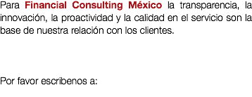Para Financial Consulting México la transparencia, la innovación, la proactividad y la calidad en el servicio son la base de nuestra relación con los clientes. Por favor escribenos a: